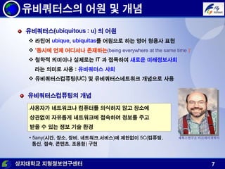 상지대학교 지형정보연구센터 7
유비쿼터스의 어원 및 개념
유비쿼터스(ubiquitous : u) 의 어원
 라틴어 ubique, ubiquitas를 어원으로 하는 영어 형용사 표현
 '동시에 언제 어디서나 존재하는(being everywhere at the same time )„
 철학적 의미이나 실제로는 IT 과 접목하여 새로운 미래정보사회
라는 의미로 사용 : 유비쿼터스 사회
 유비쿼터스컴퓨팅(UC) 및 유비쿼터스네트워크 개념으로 사용
사용자가 네트워크나 컴퓨터를 의식하지 않고 장소에
상관없이 자유롭게 네트워크에 접속하여 정보를 주고
받을 수 있는 정보 기술 환경
유비쿼터스컴퓨팅의 개념
• 5any(시간, 장소, 장비, 네트워크,서비스)에 제한없이 5C(컴퓨팅,
통신, 접속, 콘텐츠, 조용함) 구현
제록스연구소 마크와이져박사
 