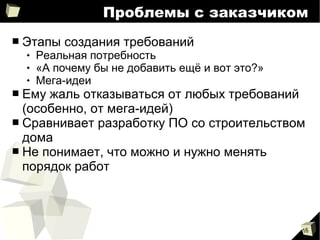 16
Проблемы с заказчиком
■ Этапы создания требований
 Реальная потребность
 «А почему бы не добавить ещё и вот это?»
 Мега-идеи
■ Ему жаль отказываться от любых требований
(особенно, от мега-идей)
■ Сравнивает разработку ПО со строительством
дома
■ Не понимает, что можно и нужно менять
порядок работ
 