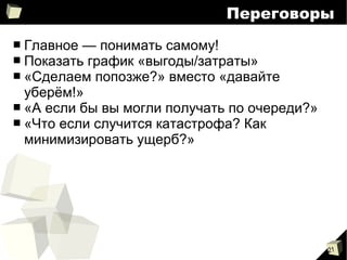 21
Переговоры
■ Главное — понимать самому!
■ Показать график «выгоды/затраты»
■ «Сделаем попозже?» вместо «давайте
уберём!»
■ «А если бы вы могли получать по очереди?»
■ «Что если случится катастрофа? Как
минимизировать ущерб?»
 