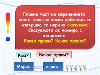 Главна част на изречението,
която показва какво действие се
извършва се нарича сказуемо.
Сказуемото се намира с
въпросите
Какво прави? Какво правят?
МарияМария играе.играе.
Кой?Кой? Какво прави?Какво прави?
 