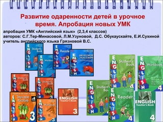 Развитие одаренности детей в урочное
время. Апробация новых УМК
апробация УМК «Английский язык» (2,3,4 классов)
авторов: С.Г.Тер-Минасовой, Л.М.Узуновой, Д.С. Обукаускайте, Е.И.Сухиной
учитель английского языка Грязновой В.С.
 