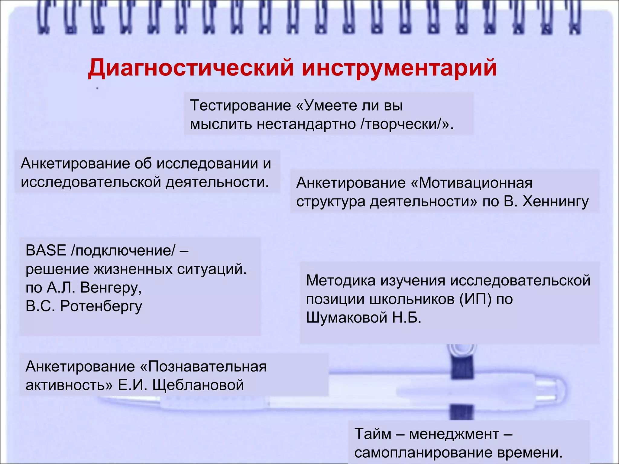 Диагностический инструментарий
Тестирование «Умеете ли вы
мыслить нестандартно /творчески/».
BASE /подключение/ –
решение жизненных ситуаций.
по А.Л. Венгеру,
В.С. Ротенбергу
Анкетирование «Познавательная
активность» Е.И. Щеблановой
Анкетирование «Мотивационная
структура деятельности» по В. Хеннингу
Тайм – менеджмент –
самопланирование времени.
Методика изучения исследовательской
позиции школьников (ИП) по
Шумаковой Н.Б.
Анкетирование об исследовании и
исследовательской деятельности.
 