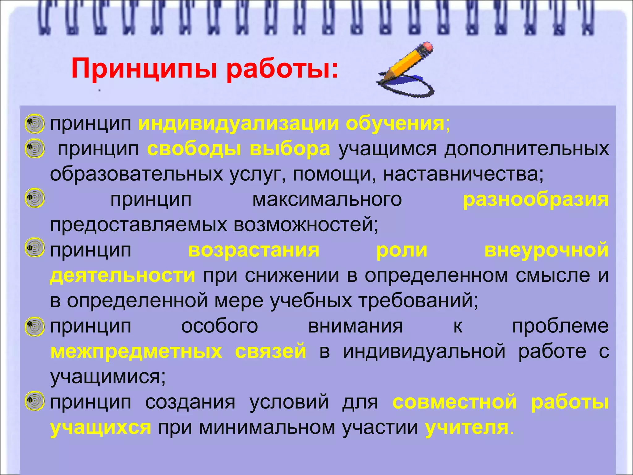 Принципы работы:
• принцип индивидуализации обучения;
• принцип свободы выбора учащимся дополнительных
образовательных услуг, помощи, наставничества;
• принцип максимального разнообразия
предоставляемых возможностей;
• принцип возрастания роли внеурочной
деятельности при снижении в определенном смысле и
в определенной мере учебных требований;
• принцип особого внимания к проблеме
межпредметных связей в индивидуальной работе с
учащимися;
• принцип создания условий для совместной работы
учащихся при минимальном участии учителя.
 
