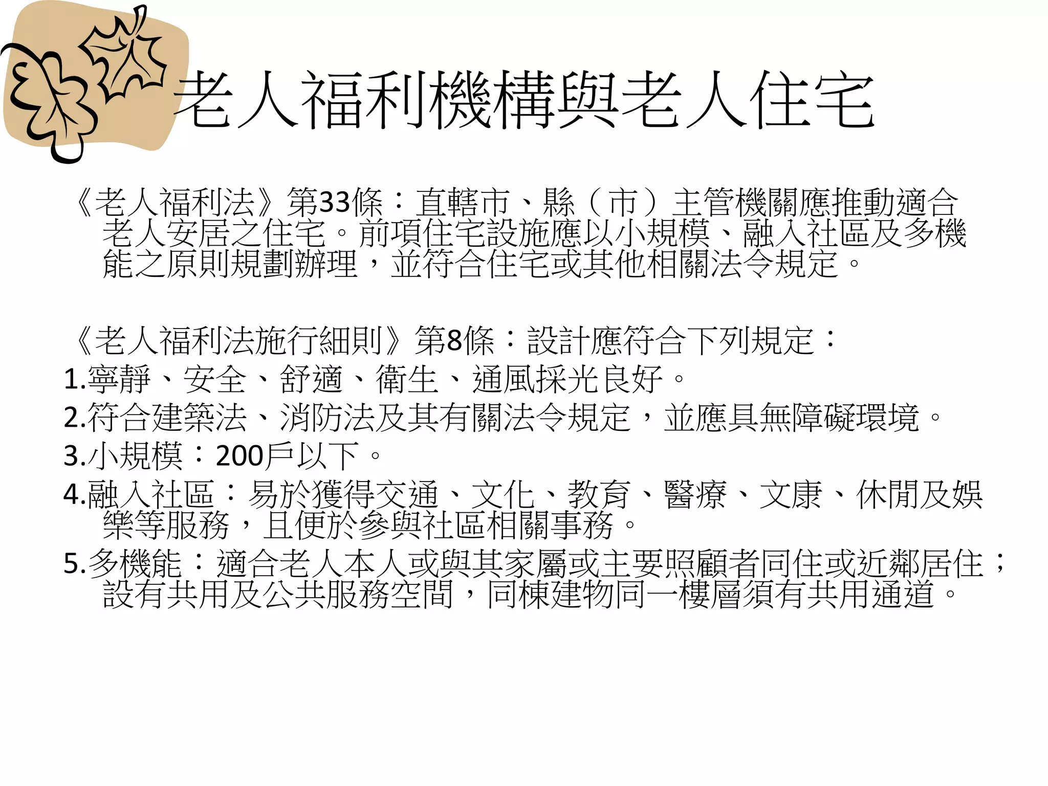 老人福利機構與老人住宅
《老人福利法》第33條：直轄市、縣（市）主管機關應推動適合
老人安居之住宅。前項住宅設施應以小規模、融入社區及多機
能之原則規劃辦理，並符合住宅或其他相關法令規定。
《老人福利法施行細則》第8條：設計應符合下列規定：
1.寧靜、安全、舒適、衛生、通風採光良好。
2.符合建築法、消防法及其有關法令規定，並應具無障礙環境。
3.小規模：200戶以下。
4.融入社區：易於獲得交通、文化、教育、醫療、文康、休閒及娛
樂等服務，且便於參與社區相關事務。
5.多機能：適合老人本人或與其家屬或主要照顧者同住或近鄰居住；
設有共用及公共服務空間，同棟建物同一樓層須有共用通道。
 