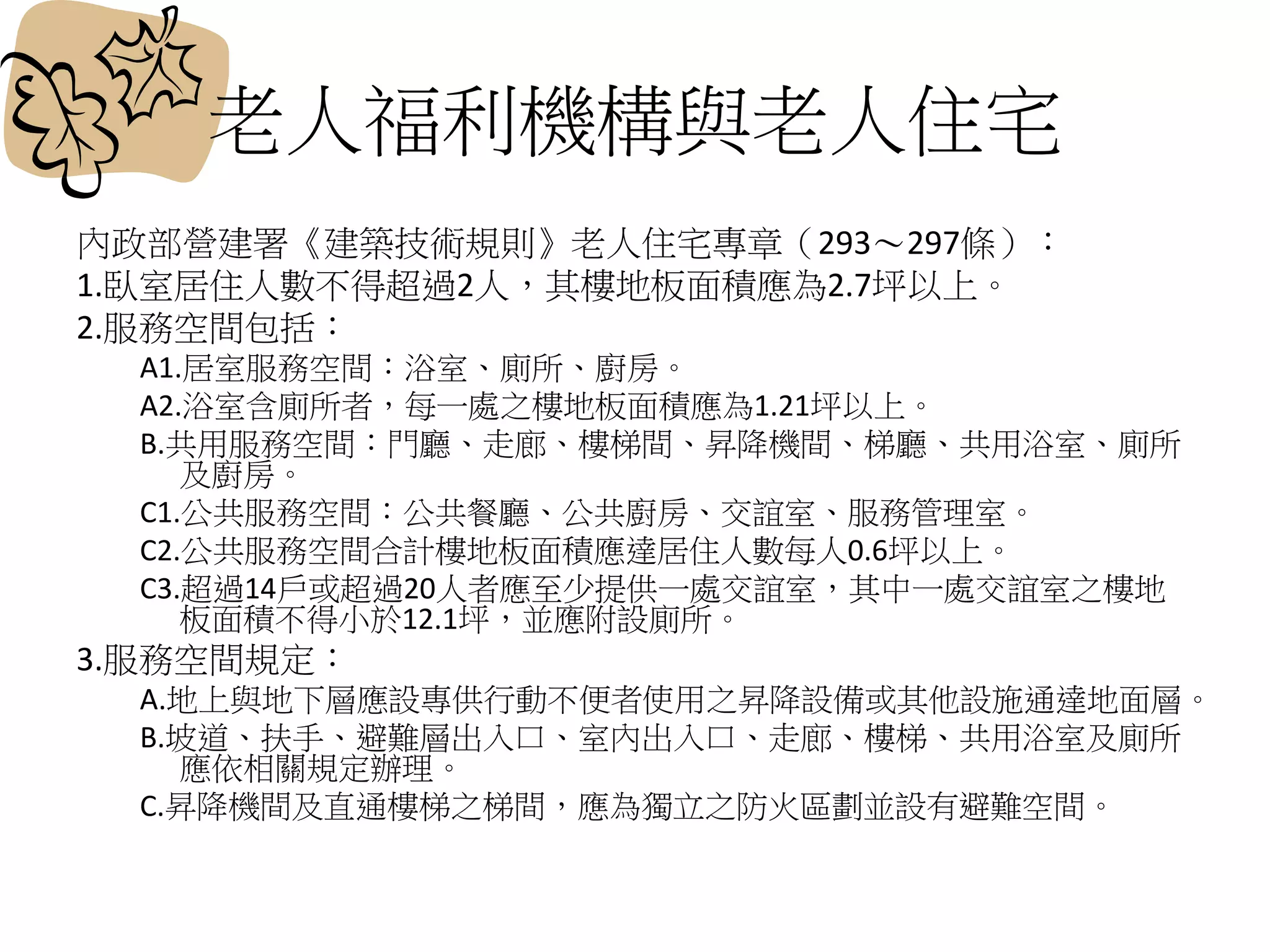 老人福利機構與老人住宅
內政部營建署《建築技術規則》老人住宅專章（293～297條）：
1.臥室居住人數不得超過2人，其樓地板面積應為2.7坪以上。
2.服務空間包括：
A1.居室服務空間：浴室、廁所、廚房。
A2.浴室含廁所者，每一處之樓地板面積應為1.21坪以上。
B.共用服務空間：門廳、走廊、樓梯間、昇降機間、梯廳、共用浴室、廁所
及廚房。
C1.公共服務空間：公共餐廳、公共廚房、交誼室、服務管理室。
C2.公共服務空間合計樓地板面積應達居住人數每人0.6坪以上。
C3.超過14戶或超過20人者應至少提供一處交誼室，其中一處交誼室之樓地
板面積不得小於12.1坪，並應附設廁所。
3.服務空間規定：
A.地上與地下層應設專供行動不便者使用之昇降設備或其他設施通達地面層。
B.坡道、扶手、避難層出入口、室內出入口、走廊、樓梯、共用浴室及廁所
應依相關規定辦理。
C.昇降機間及直通樓梯之梯間，應為獨立之防火區劃並設有避難空間。
 