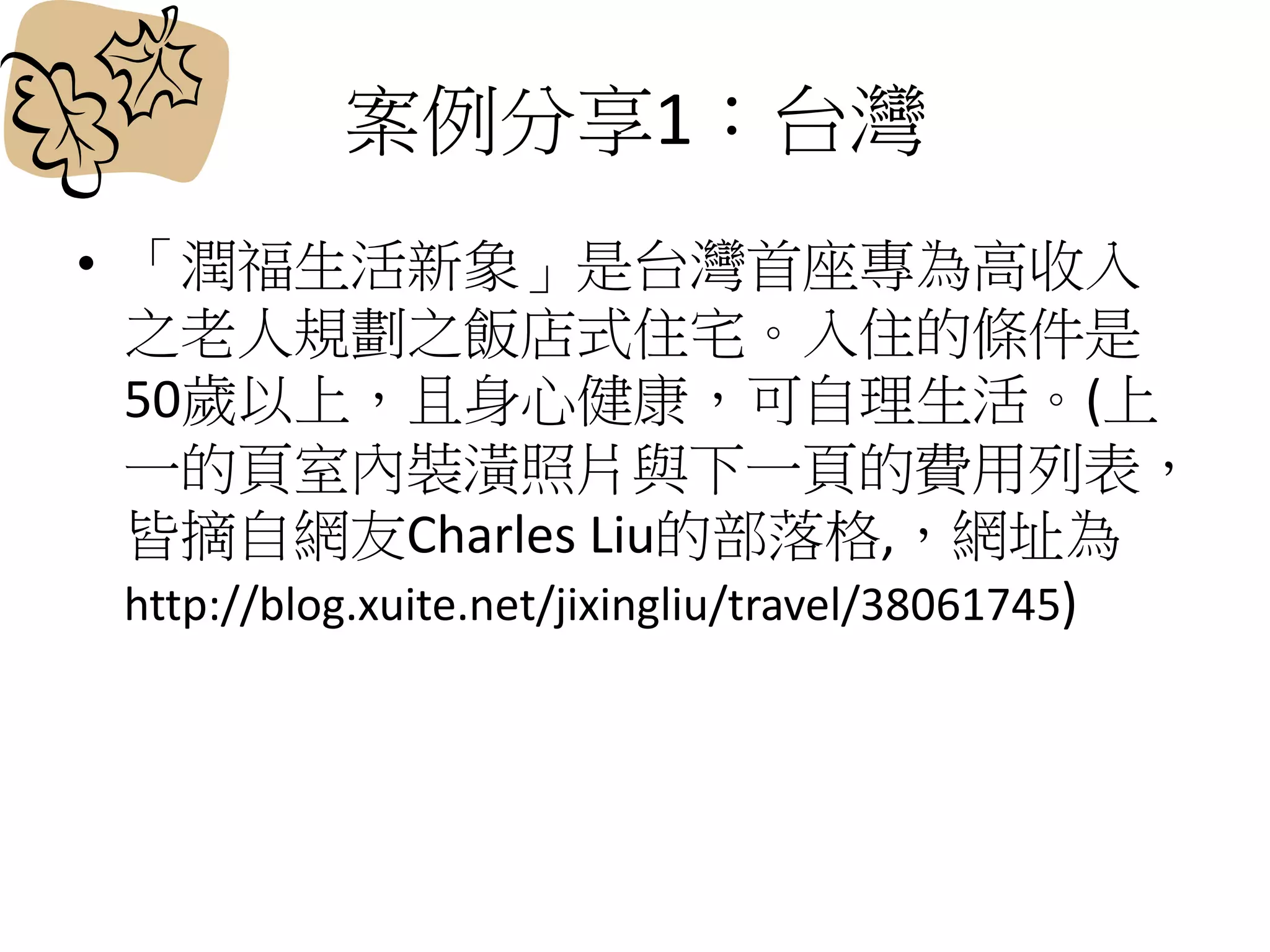 案例分享1：台灣
• 「潤福生活新象」是台灣首座專為高收入
之老人規劃之飯店式住宅。入住的條件是
50歲以上，且身心健康，可自理生活。(上
一的頁室內裝潢照片與下一頁的費用列表，
皆摘自網友Charles Liu的部落格,，網址為
http://blog.xuite.net/jixingliu/travel/38061745)
 