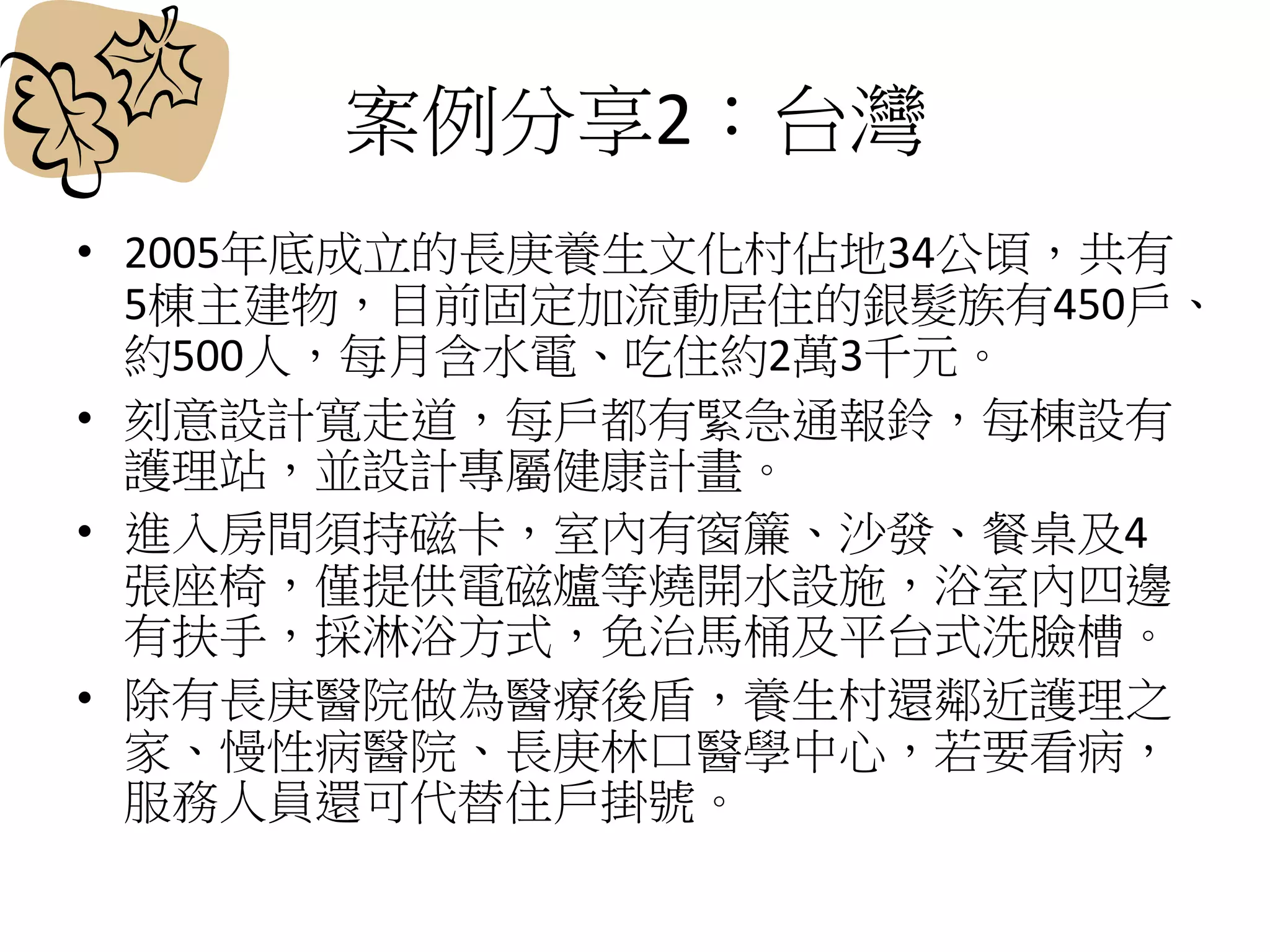 案例分享2：台灣
• 2005年底成立的長庚養生文化村佔地34公頃，共有
5棟主建物，目前固定加流動居住的銀髮族有450戶、
約500人，每月含水電、吃住約2萬3千元。
• 刻意設計寬走道，每戶都有緊急通報鈴，每棟設有
護理站，並設計專屬健康計畫。
• 進入房間須持磁卡，室內有窗簾、沙發、餐桌及4
張座椅，僅提供電磁爐等燒開水設施，浴室內四邊
有扶手，採淋浴方式，免治馬桶及平台式洗臉槽。
• 除有長庚醫院做為醫療後盾，養生村還鄰近護理之
家、慢性病醫院、長庚林口醫學中心，若要看病，
服務人員還可代替住戶掛號。
 