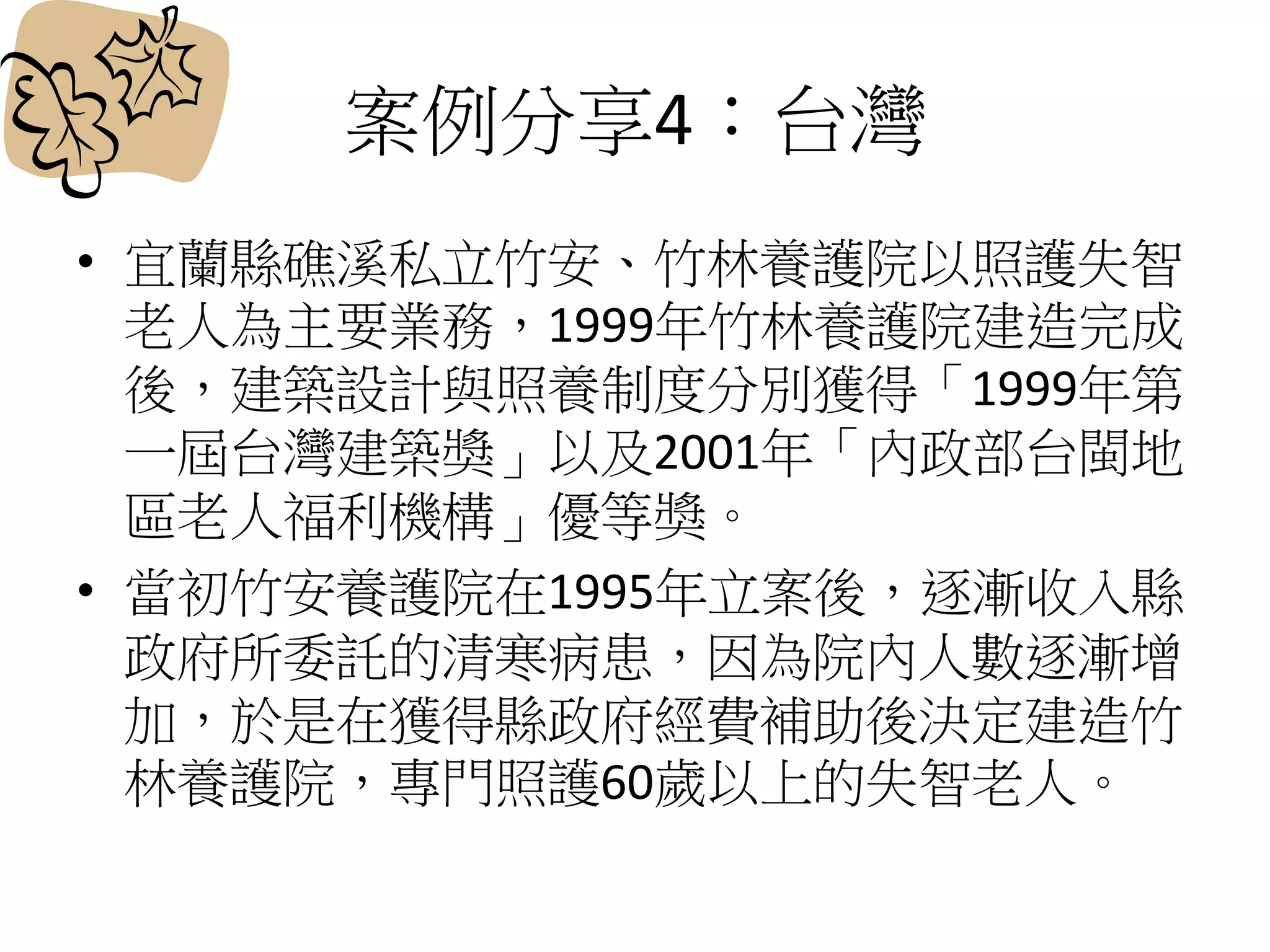 案例分享4：台灣
• 宜蘭縣礁溪私立竹安、竹林養護院以照護失智
老人為主要業務，1999年竹林養護院建造完成
後，建築設計與照養制度分別獲得「1999年第
一屆台灣建築獎」以及2001年「內政部台閩地
區老人福利機構」優等獎。
• 當初竹安養護院在1995年立案後，逐漸收入縣
政府所委託的清寒病患，因為院內人數逐漸增
加，於是在獲得縣政府經費補助後決定建造竹
林養護院，專門照護60歲以上的失智老人。
 