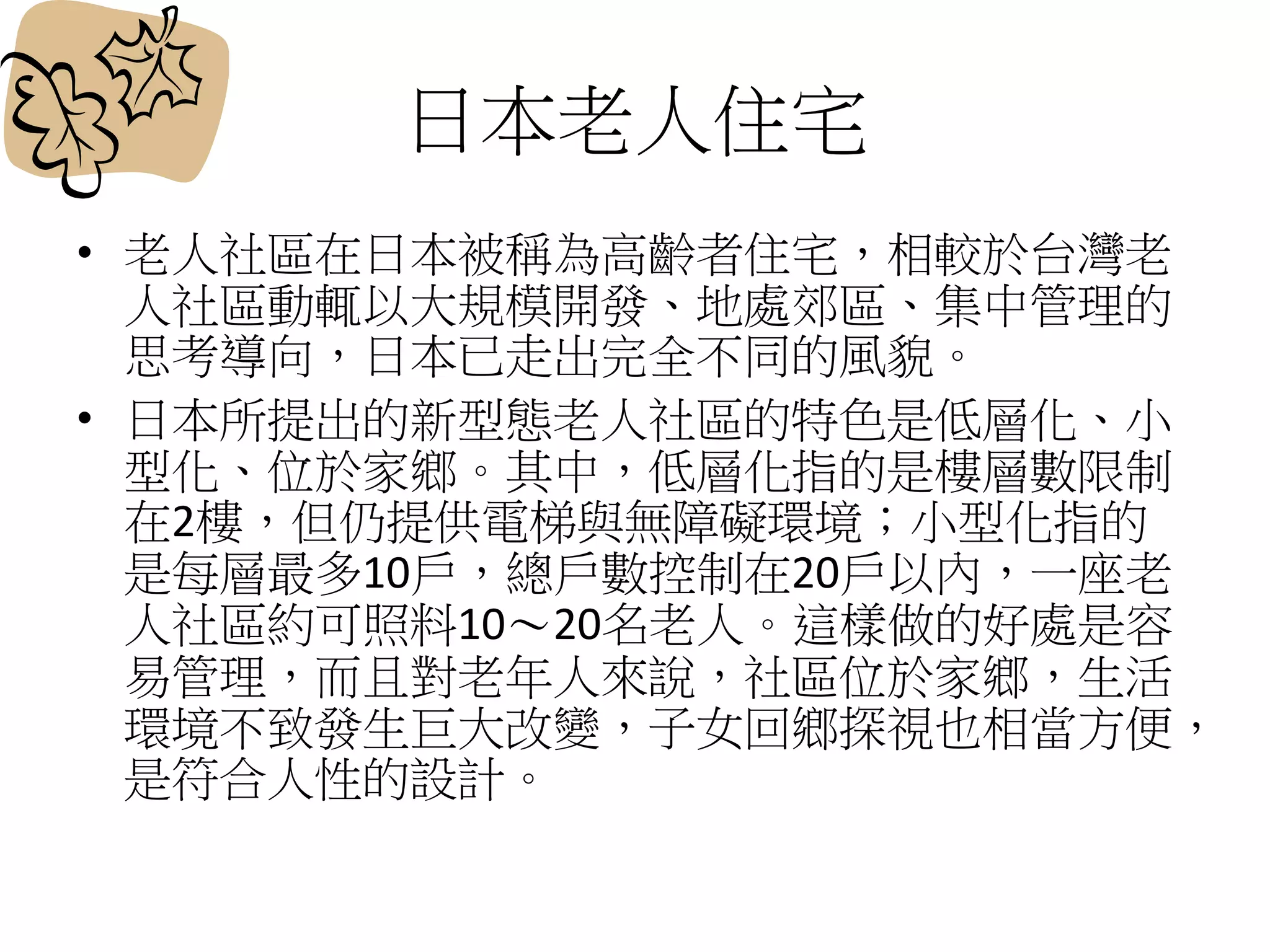 日本老人住宅
• 老人社區在日本被稱為高齡者住宅，相較於台灣老
人社區動輒以大規模開發、地處郊區、集中管理的
思考導向，日本已走出完全不同的風貌。
• 日本所提出的新型態老人社區的特色是低層化、小
型化、位於家鄉。其中，低層化指的是樓層數限制
在2樓，但仍提供電梯與無障礙環境；小型化指的
是每層最多10戶，總戶數控制在20戶以內，一座老
人社區約可照料10～20名老人。這樣做的好處是容
易管理，而且對老年人來說，社區位於家鄉，生活
環境不致發生巨大改變，子女回鄉探視也相當方便，
是符合人性的設計。
 
