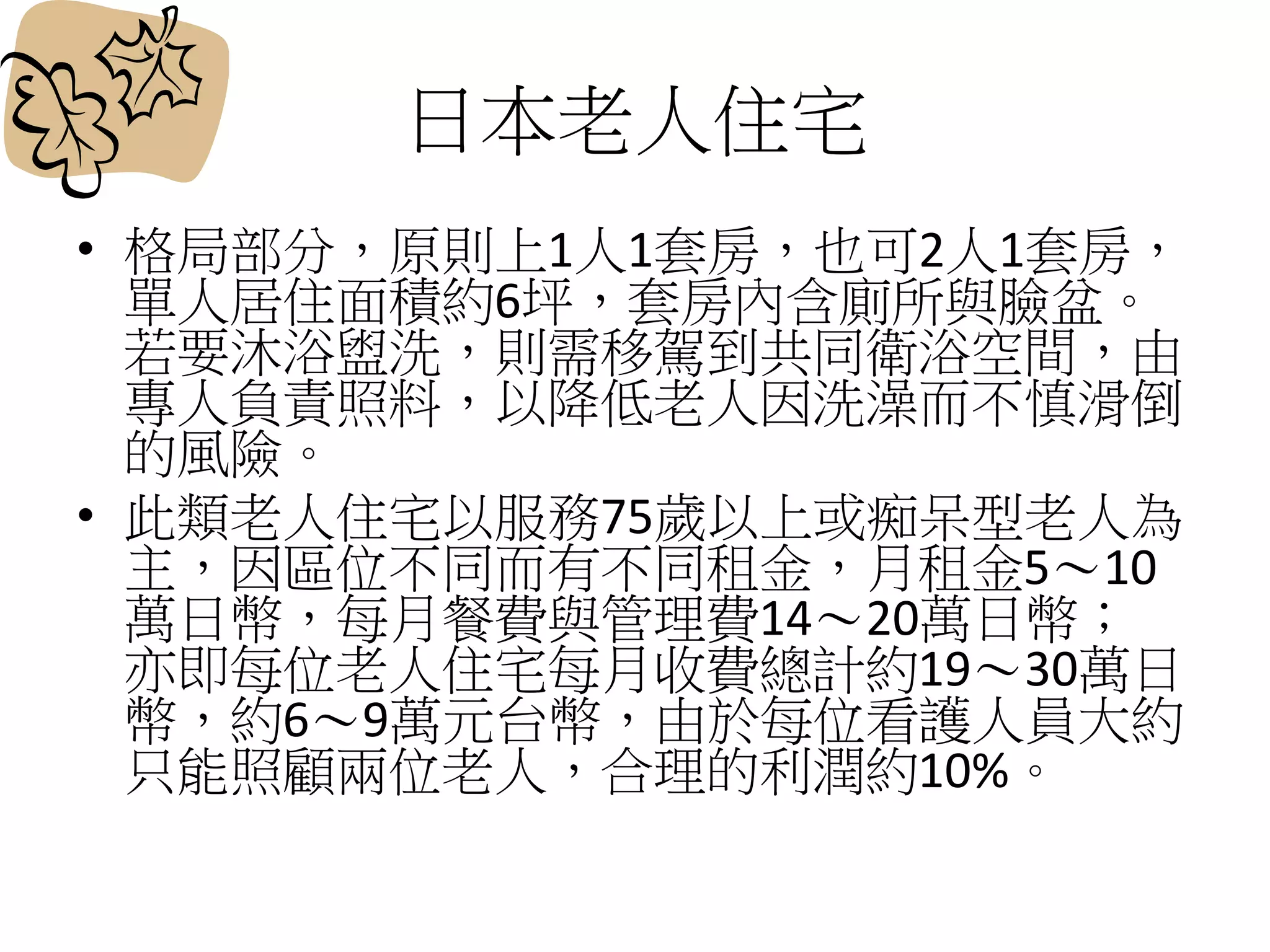 日本老人住宅
• 格局部分，原則上1人1套房，也可2人1套房，
單人居住面積約6坪，套房內含廁所與臉盆。
若要沐浴盥洗，則需移駕到共同衛浴空間，由
專人負責照料，以降低老人因洗澡而不慎滑倒
的風險。
• 此類老人住宅以服務75歲以上或痴呆型老人為
主，因區位不同而有不同租金，月租金5～10
萬日幣，每月餐費與管理費14～20萬日幣；
亦即每位老人住宅每月收費總計約19～30萬日
幣，約6～9萬元台幣，由於每位看護人員大約
只能照顧兩位老人，合理的利潤約10%。
 