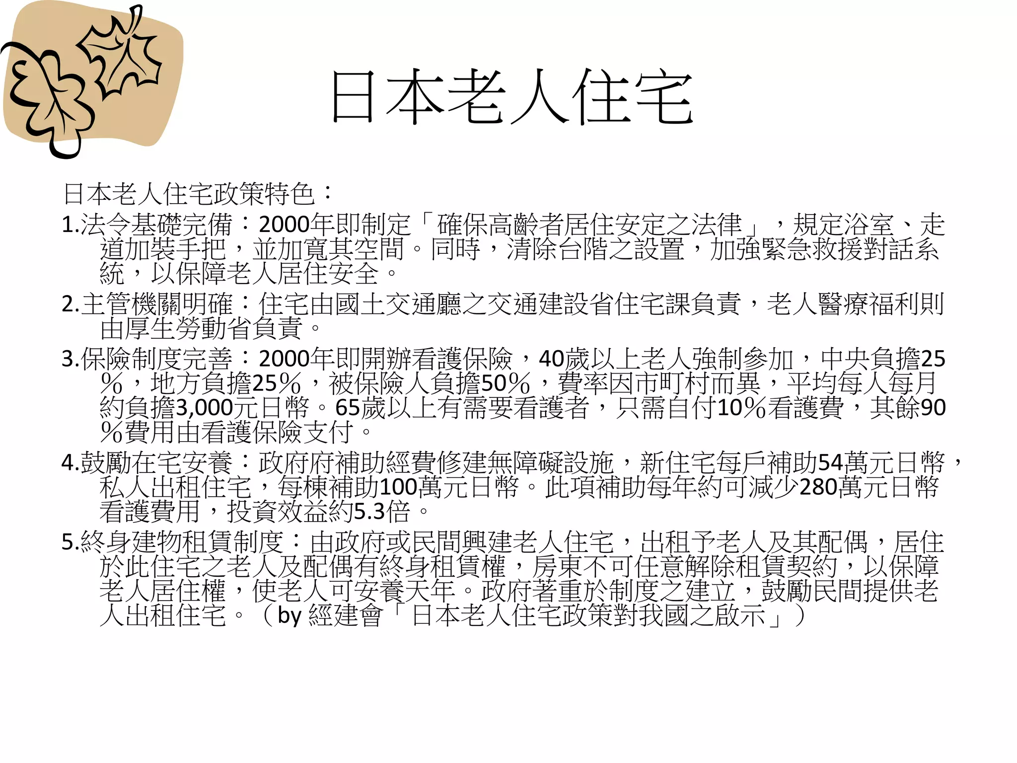日本老人住宅
日本老人住宅政策特色：
1.法令基礎完備：2000年即制定「確保高齡者居住安定之法律」，規定浴室、走
道加裝手把，並加寬其空間。同時，清除台階之設置，加強緊急救援對話系
統，以保障老人居住安全。
2.主管機關明確：住宅由國土交通廳之交通建設省住宅課負責，老人醫療福利則
由厚生勞動省負責。
3.保險制度完善：2000年即開辦看護保險，40歲以上老人強制參加，中央負擔25
％，地方負擔25％，被保險人負擔50％，費率因市町村而異，平均每人每月
約負擔3,000元日幣。65歲以上有需要看護者，只需自付10％看護費，其餘90
％費用由看護保險支付。
4.鼓勵在宅安養：政府府補助經費修建無障礙設施，新住宅每戶補助54萬元日幣，
私人出租住宅，每棟補助100萬元日幣。此項補助每年約可減少280萬元日幣
看護費用，投資效益約5.3倍。
5.終身建物租賃制度：由政府或民間興建老人住宅，出租予老人及其配偶，居住
於此住宅之老人及配偶有終身租賃權，房東不可任意解除租賃契約，以保障
老人居住權，使老人可安養天年。政府著重於制度之建立，鼓勵民間提供老
人出租住宅。（by 經建會「日本老人住宅政策對我國之啟示」）
 