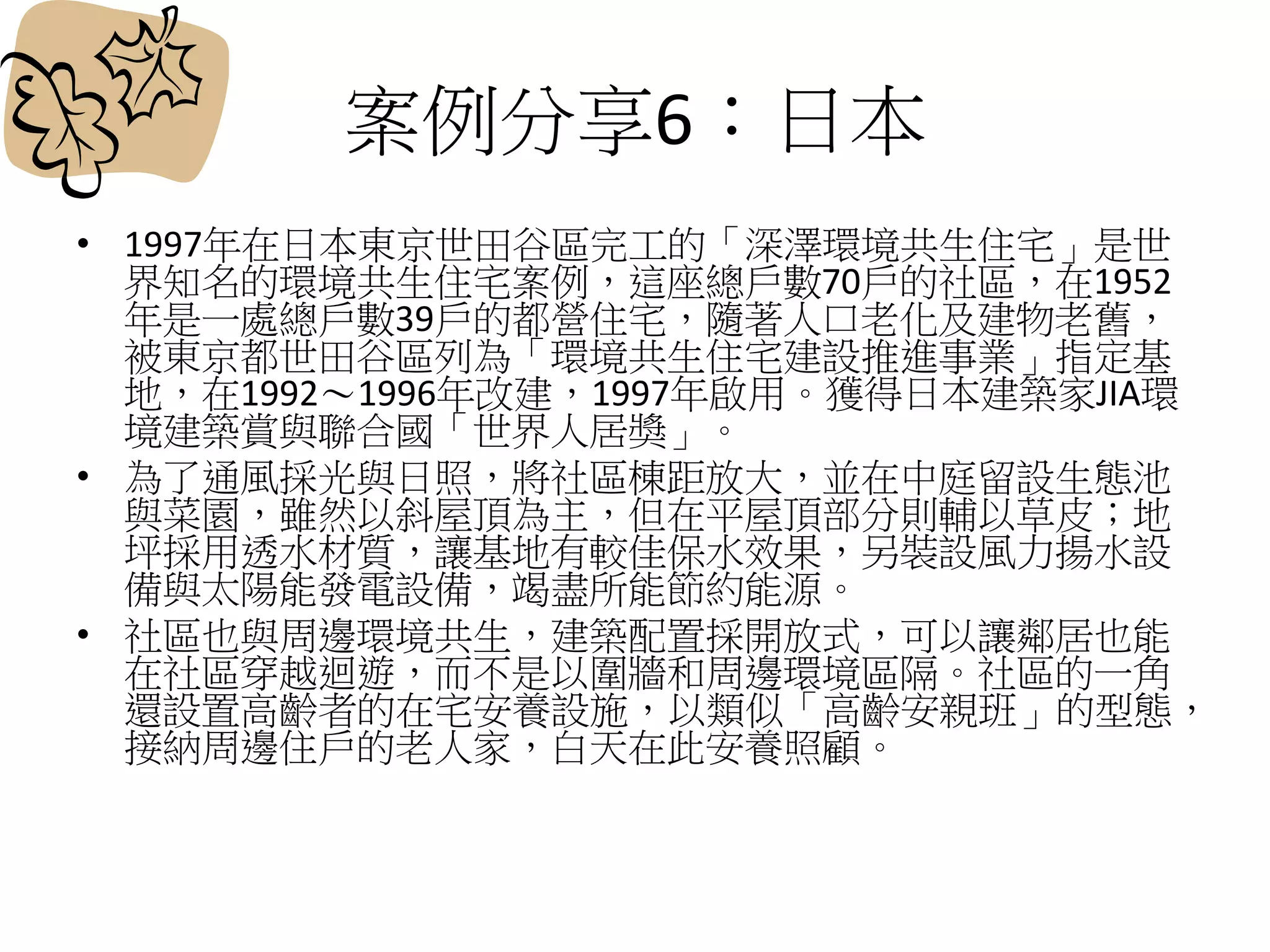 案例分享6：日本
• 1997年在日本東京世田谷區完工的「深澤環境共生住宅」是世
界知名的環境共生住宅案例，這座總戶數70戶的社區，在1952
年是一處總戶數39戶的都營住宅，隨著人口老化及建物老舊，
被東京都世田谷區列為「環境共生住宅建設推進事業」指定基
地，在1992～1996年改建，1997年啟用。獲得日本建築家JIA環
境建築賞與聯合國「世界人居獎」。
• 為了通風採光與日照，將社區棟距放大，並在中庭留設生態池
與菜園，雖然以斜屋頂為主，但在平屋頂部分則輔以草皮；地
坪採用透水材質，讓基地有較佳保水效果，另裝設風力揚水設
備與太陽能發電設備，竭盡所能節約能源。
• 社區也與周邊環境共生，建築配置採開放式，可以讓鄰居也能
在社區穿越迴遊，而不是以圍牆和周邊環境區隔。社區的一角
還設置高齡者的在宅安養設施，以類似「高齡安親班」的型態，
接納周邊住戶的老人家，白天在此安養照顧。
 