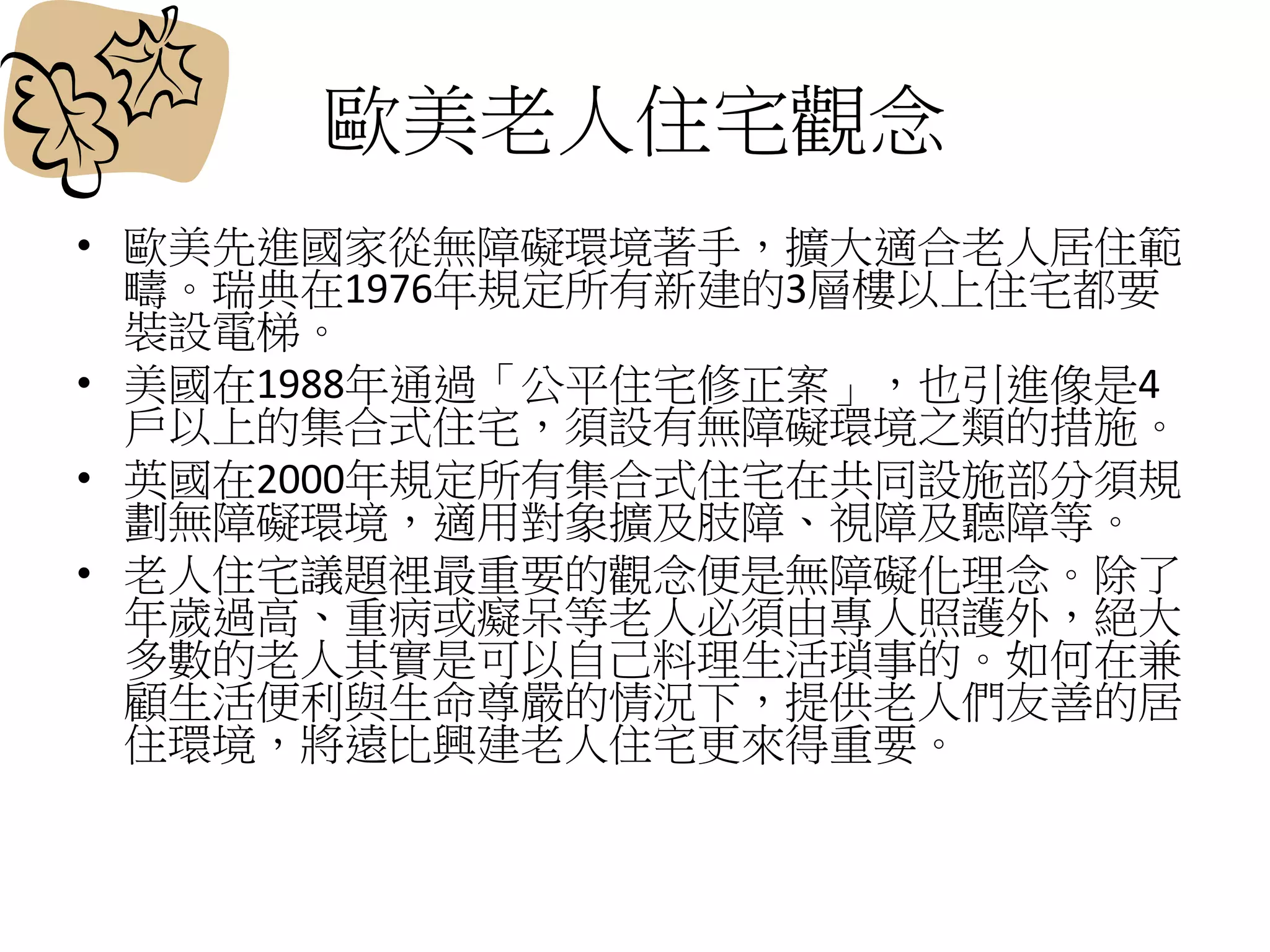 歐美老人住宅觀念
• 歐美先進國家從無障礙環境著手，擴大適合老人居住範
疇。瑞典在1976年規定所有新建的3層樓以上住宅都要
裝設電梯。
• 美國在1988年通過「公平住宅修正案」，也引進像是4
戶以上的集合式住宅，須設有無障礙環境之類的措施。
• 英國在2000年規定所有集合式住宅在共同設施部分須規
劃無障礙環境，適用對象擴及肢障、視障及聽障等。
• 老人住宅議題裡最重要的觀念便是無障礙化理念。除了
年歲過高、重病或癡呆等老人必須由專人照護外，絕大
多數的老人其實是可以自己料理生活瑣事的。如何在兼
顧生活便利與生命尊嚴的情況下，提供老人們友善的居
住環境，將遠比興建老人住宅更來得重要。
 