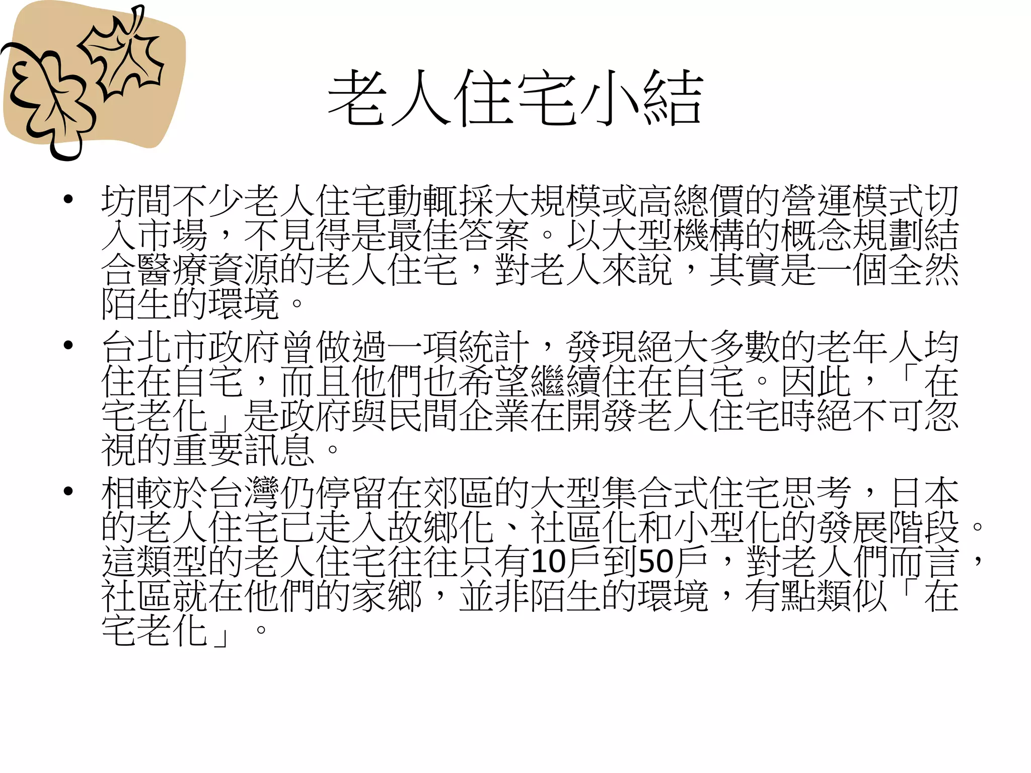 老人住宅小結
• 坊間不少老人住宅動輒採大規模或高總價的營運模式切
入市場，不見得是最佳答案。以大型機構的概念規劃結
合醫療資源的老人住宅，對老人來說，其實是一個全然
陌生的環境。
• 台北市政府曾做過一項統計，發現絕大多數的老年人均
住在自宅，而且他們也希望繼續住在自宅。因此，「在
宅老化」是政府與民間企業在開發老人住宅時絕不可忽
視的重要訊息。
• 相較於台灣仍停留在郊區的大型集合式住宅思考，日本
的老人住宅已走入故鄉化、社區化和小型化的發展階段。
這類型的老人住宅往往只有10戶到50戶，對老人們而言，
社區就在他們的家鄉，並非陌生的環境，有點類似「在
宅老化」。
 
