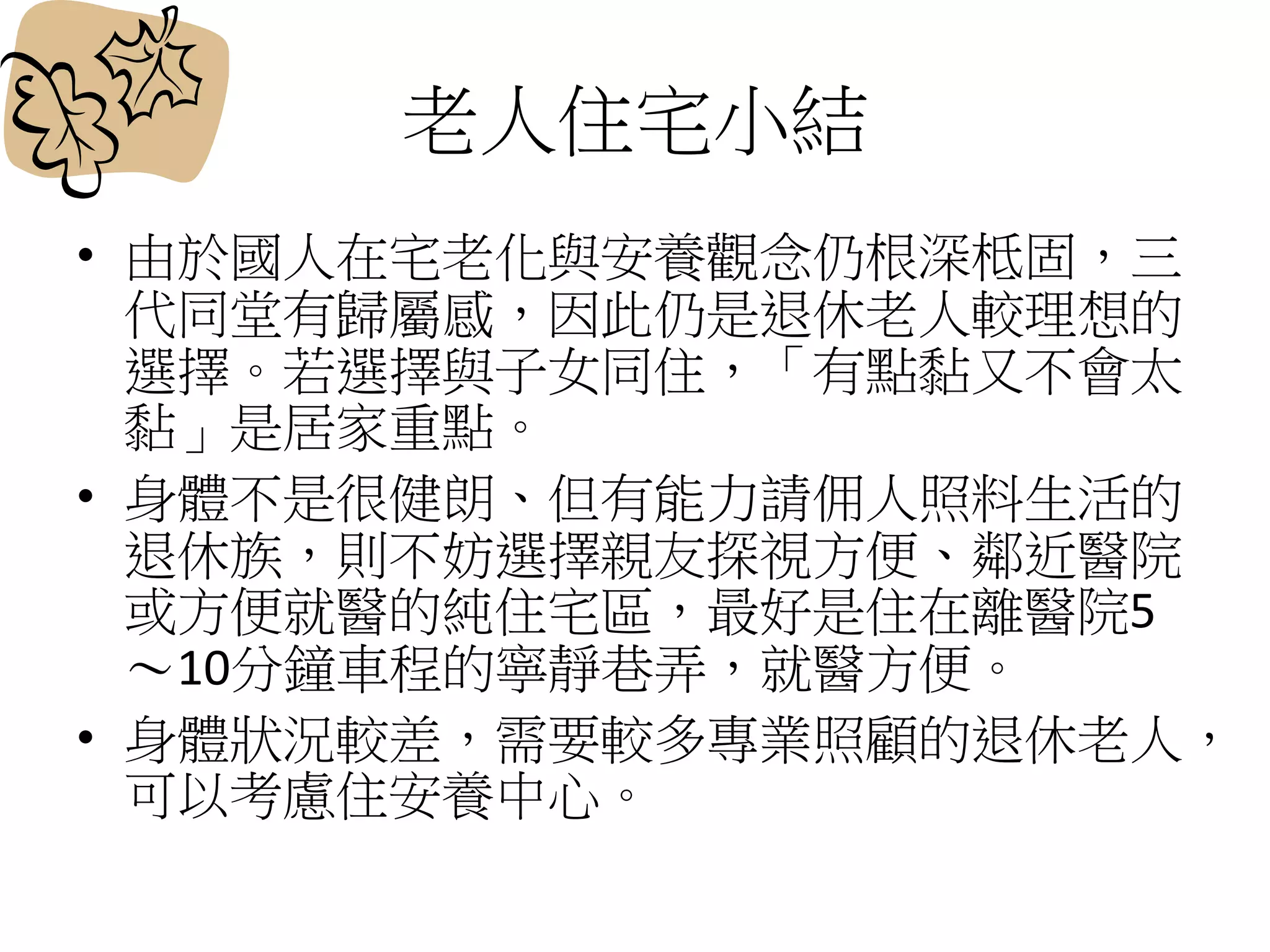 老人住宅小結
• 由於國人在宅老化與安養觀念仍根深柢固，三
代同堂有歸屬感，因此仍是退休老人較理想的
選擇。若選擇與子女同住，「有點黏又不會太
黏」是居家重點。
• 身體不是很健朗、但有能力請佣人照料生活的
退休族，則不妨選擇親友探視方便、鄰近醫院
或方便就醫的純住宅區，最好是住在離醫院5
～10分鐘車程的寧靜巷弄，就醫方便。
• 身體狀況較差，需要較多專業照顧的退休老人，
可以考慮住安養中心。
 
