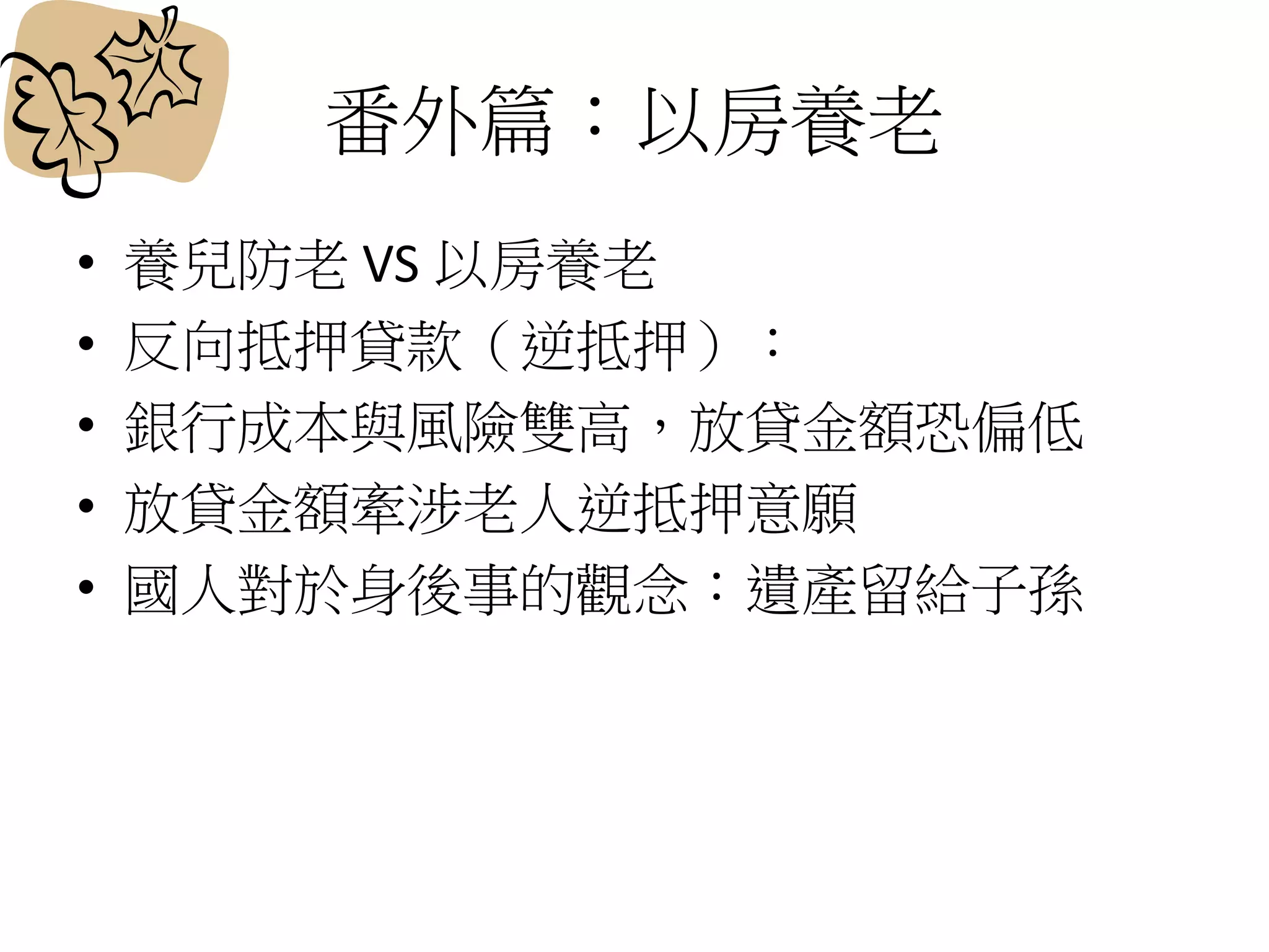 番外篇：以房養老
• 養兒防老 VS 以房養老
• 反向抵押貸款（逆抵押）：
• 銀行成本與風險雙高，放貸金額恐偏低
• 放貸金額牽涉老人逆抵押意願
• 國人對於身後事的觀念：遺產留給子孫
 