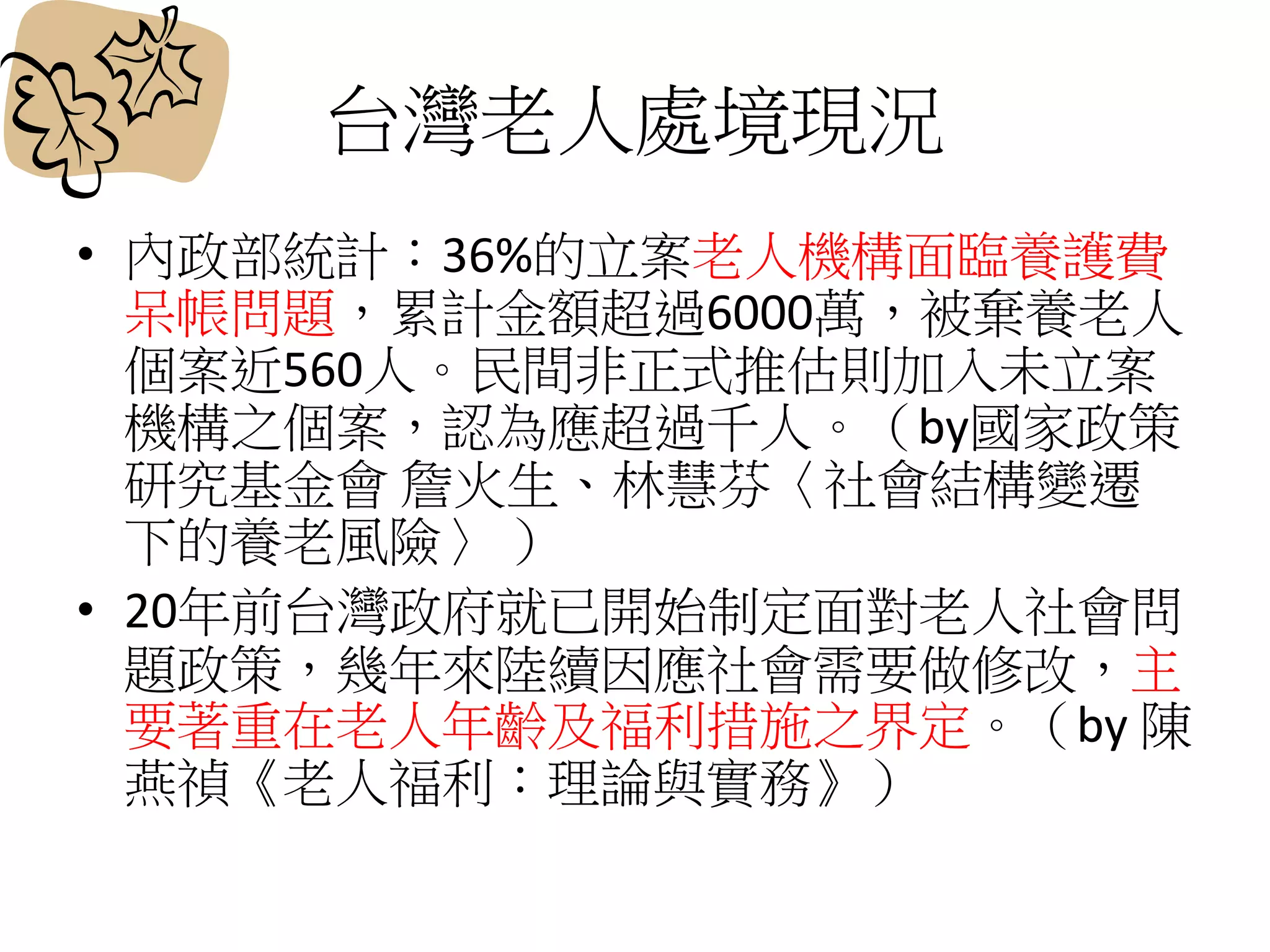 台灣老人處境現況
• 內政部統計：36%的立案老人機構面臨養護費
呆帳問題，累計金額超過6000萬，被棄養老人
個案近560人。民間非正式推估則加入未立案
機構之個案，認為應超過千人。（by國家政策
研究基金會 詹火生、林慧芬〈社會結構變遷
下的養老風險〉 ）
• 20年前台灣政府就已開始制定面對老人社會問
題政策，幾年來陸續因應社會需要做修改，主
要著重在老人年齡及福利措施之界定。（by 陳
燕禎《老人福利：理論與實務》）
 