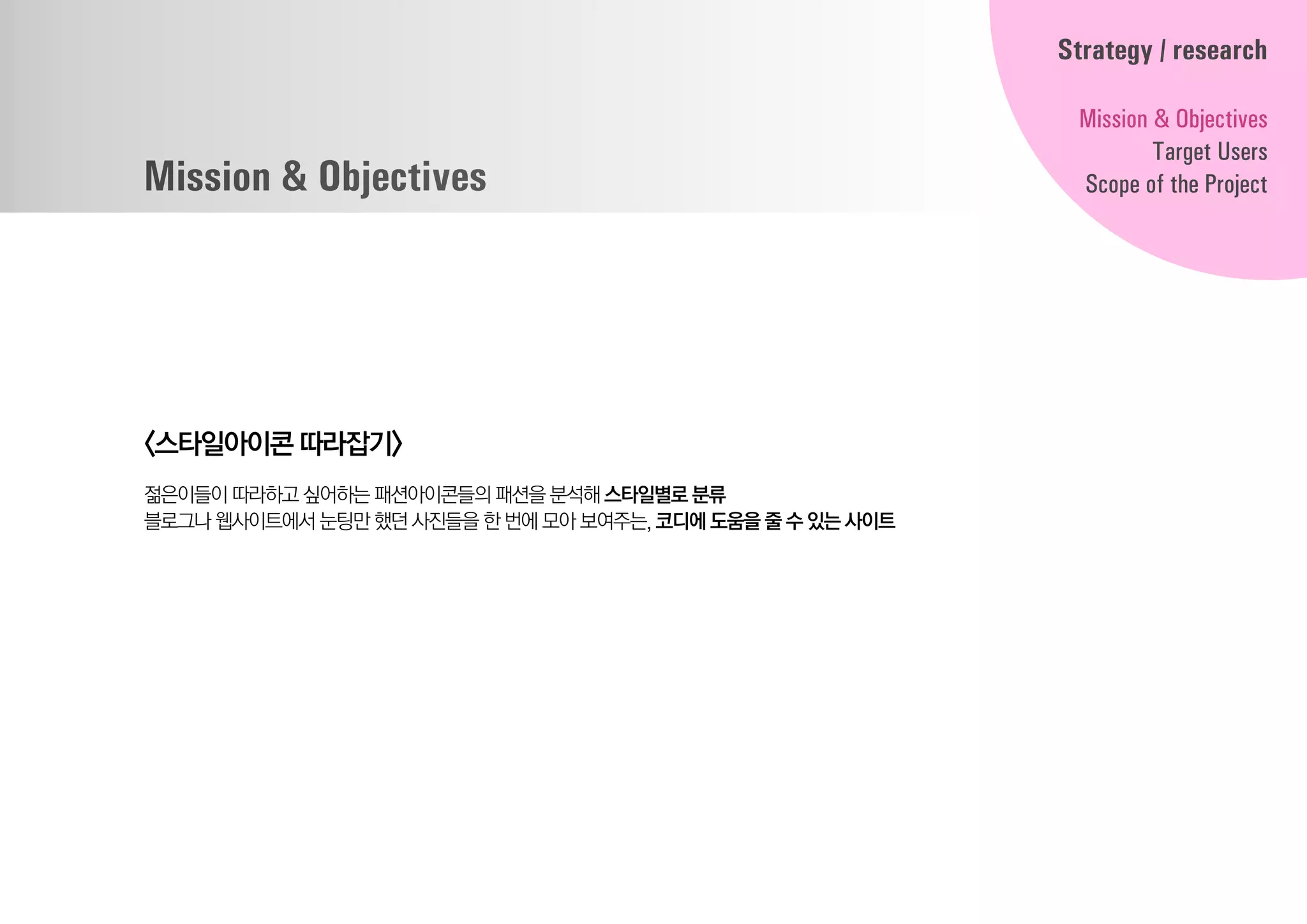 Mission & Objectives
<스타일아이콘 따라잡기>
젊은이들이 따라하고 싶어하는 패션아이콘들의패션을분석해 스타일별로분류
블로그나 웹사이트에서 눈팅만 했던사진들을한번에모아보여주는, 코디에도움을줄수있는사이트
Strategy / research
Mission & Objectives
Target Users
Scope of the Project
 