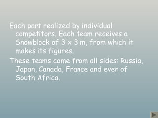 Each part realized by individual
competitors. Each team receives a
Snowblock of 3 x 3 m, from which it
makes its figures.
These teams come from all sides: Russia,
Japan, Canada, France and even of
South Africa.
 