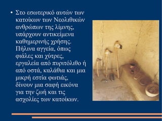 ● Στο εσωτερικό αυτών των
κατοίκων των Νεολιθικών
ανθρώπων της λίμνης,
υπάρχουν αντικείμενα
καθημερινής χρήσης.
Πήλινα αγγεία, όπως
φιάλες και χύτρες,
εργαλεία από πυριτόλιθο ή
από οστά, καλάθια και μια
μικρή εστία φωτιάς,
δίνουν μια σαφή εικόνα
για την ζωή και τις
ασχολίες των κατοίκων.
 