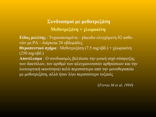 Συνδυασμοί με μεθοτρεξάτη
Μεθοτρεξάτη + χλωροκίνη
Είδος μελέτης : Τυχαιοποιημένη – placebo ελεγχόμενη 82 ασθε-
νών με ΡΑ – διάρκεια 24 εβδομάδες
Θεραπευτικό σχήμα : Μεθοτρεξάτη (7.5 mg/εβδ.) + χλωροκίνη
(250 mg/εβδ.)
Αποτέλεσμα : Ο συνδυασμός βελτίωσε την μυική ισχύ σύσφιγξης
των δακτύλων, τον αριθμό των φλεγμαινουσών αρθρώσεων και την
λειτουργική ικανότητα) πολύ περισσότερο από την μονοθεραπεία
με μεθοτρεξάτη, αλλά ήταν λίγο περισσότερο τοξικός
(Ferraz M et al, 1994)
 