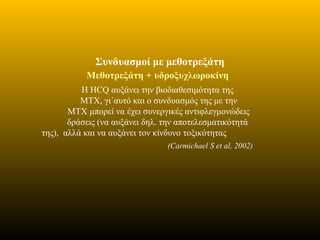 Συνδυασμοί με μεθοτρεξάτη
Μεθοτρεξάτη + υδροξυχλωροκίνη
Η HCQ αυξάνει την βιοδιαθεσιμότητα της
MTX, γι΄αυτό και ο συνδυασμός της με την
MTX μπορεί να έχει συνεργικές αντιφλεγμονώδεις
δράσεις (να αυξάνει δηλ. την αποτελεσματικότητά
της), αλλά και να αυξάνει τον κίνδυνο τοξικότητας
(Carmichael S et al, 2002)
 
