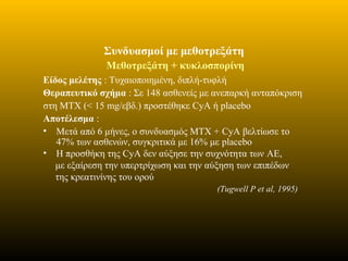 Συνδυασμοί με μεθοτρεξάτη
Μεθοτρεξάτη + κυκλοσπορίνη
Είδος μελέτης : Τυχαιοποιημένη, διπλή-τυφλή
Θεραπευτικό σχήμα : Σε 148 ασθενείς με ανεπαρκή ανταπόκριση
στη ΜΤΧ (< 15 mg/εβδ.) προστέθηκε CyA ή placebo
Αποτέλεσμα :
• Μετά από 6 μήνες, ο συνδυασμός ΜΤΧ + CyA βελτίωσε το
47% των ασθενών, συγκριτικά με 16% με placebo
• Η προσθήκη της CyA δεν αύξησε την συχνότητα των ΑΕ,
με εξαίρεση την υπερτρίχωση και την αύξηση των επιπέδων
της κρεατινίνης του ορού
(Tugwell P et al, 1995)
 