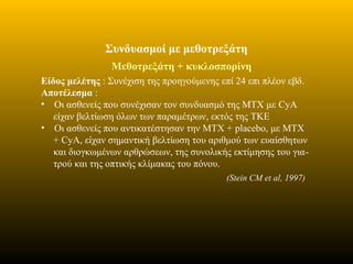 Συνδυασμοί με μεθοτρεξάτη
Μεθοτρεξάτη + κυκλοσπορίνη
Είδος μελέτης : Συνέχιση της προηγούμενης επί 24 επι πλέον εβδ.
Αποτέλεσμα :
• Οι ασθενείς που συνέχισαν τον συνδυασμό της ΜΤΧ με CyA
είχαν βελτίωση όλων των παραμέτρων, εκτός της ΤΚΕ
• Οι ασθενείς που αντικατέστησαν την ΜΤΧ + placebo, με ΜΤΧ
+ CyA, είχαν σημαντική βελτίωση του αριθμού των ευαίσθητων
και διογκωμένων αρθρώσεων, της συνολικής εκτίμησης του για-
τρού και της οπτικής κλίμακας του πόνου.
(Stein CM et al, 1997)
 