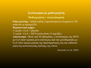 Συνδυασμοί με μεθοτρεξάτη
Μεθοτρεξάτη + κυκλοσπορίνη
Είδος μελέτης : Διπλή-τυφλή, τυχαιοποιημένη ελεγχόμενη 120
ασθενών με πρώιμη ΡΑ
Θεραπευτικό σχήμα :
1η
ομάδα : CyA + placebo
2η
ομάδα : CyA + ΜΤΧ (μέση δόση 13 mg/εβδ.)
Αποτέλεσμα : Μετά από 48 εβδομάδες, ο συνδυασμός της ΜΤΧ
με CyA ήταν οριακά μόνο καλύτερος από την μονοθεραπεία με
CyA όσον αφορά μείωση της δραστηριότητας και την καθυστέ-
ρηση της ακτινολογικής εξέλιξης της νόσου
(Gerards A et al, 2003)
 