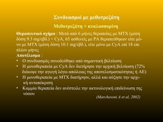 Συνδυασμοί με μεθοτρεξάτη
Μεθοτρεξάτη + κυκλοσπορίνη
Θεραπευτικό σχήμα : Μετά από 6 μήνες θεραπείας με ΜΤΧ (μέση
δόση 9.3 mg/εβδ.) + CyA, 65 ασθενείς με ΡΑ θεραπεύθηκαν είτε μό-
νο με ΜΤΧ (μέση δόση 10.1 mg/εβδ.), είτε μόνο με CyA επί 18 επι
πλέον μήνες
Αποτέλεσμα :
• Ο συνδυασμός συνοδεύθηκε από σημαντική βελτίωση
• Η μονοθεραπεία με CyA δεν διετήρησε την αρχική βελτίωση (72%
διέκοψε την αγωγή λόγω απώλειας της αποτελεσματικότητας ή AE)
• Η μονοθεραπεία με ΜΤΧ διατήρησε, αλλά και αύξησε την αρχι-
κή ανταπόκριση
• Καμμία θεραπεία δεν ανέστειλε την ακτινολογική επιδείνωση της
νόσου
(Marchesoni A et al, 2002)
 