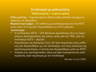 Συνδυασμοί με μεθοτρεξάτη
Μεθοτρεξάτη + λεφλουνομίδη
Είδος μελέτης : Τυχαιοποιημένη, διπλή-τυφλή, placebo-ελεγχόμενη,
διάρκειας 24 εβδομάδων
Θεραπευτικό σχήμα : 263 ασθενείς μη ανταποκρινόμενοι στη ΜΤΧ
(μέση δόση 16.8 mg/εβδ.) θεραπεύθηκαν με LEF ή placebo
Αποτέλεσμα :
• Ο συνδυασμός ΜΤΧ + LEF βελτίωσε περισσότερο όλες τις παρα-
μέτρους δραστηριότητας της νόσου, εκτός από την ΤΚΕ, από τον
συνδυασμό ΜΤΧ + placebo
• Εγκατάλειψη της θεραπείας λόγω ΑΕ ήταν συχνότερη στους ασθε-
νείς που θεραπεύθηκαν με τον συνδυασμό, ενώ λόγω απώλειας της
αποτελεσματικότητας, σ΄αυτούς που θεραπεύθηκαν μόνο με ΜΤΧ
• Αύξηση των τρανσαμινασών, όπως και ήπια λευκοπενία και ουδε-
τεροπενία, ήταν συχνότερη με τον συνδυασμό
(Kremer J et al, 2002)
 