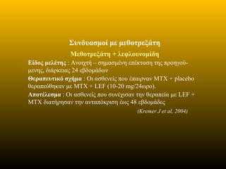 Συνδυασμοί με μεθοτρεξάτη
Μεθοτρεξάτη + λεφλουνομίδη
Είδος μελέτης : Ανοιχτή – σημασμένη επέκταση της προηγού-
μενης, διάρκειας 24 εβδομάδων
Θεραπευτικό σχήμα : Oι ασθενείς που έπαιρναν ΜΤΧ + placebo
θεραπεύθηκαν με ΜΤΧ + LEF (10-20 mg/24ωρο).
Αποτέλεσμα : Οι ασθενείς που συνέχισαν την θεραπεία με LEF +
MTX διατήρησαν την ανταπόκριση έως 48 εβδομάδες
(Kremer J et al, 2004)
 