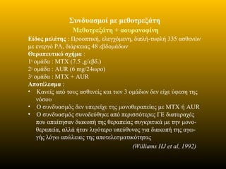 Συνδυασμοί με μεθοτρεξάτη
Μεθοτρεξάτη + αουρανοφίνη
Είδος μελέτης : Προοπτική, ελεγχόμενη, διπλή-τυφλή 335 ασθενών
με ενεργό ΡΑ, διάρκειας 48 εβδομάδων
Θεραπευτικό σχήμα :
1η
ομάδα : MTX (7.5 ,g/εβδ.)
2η
ομάδα : AUR (6 mg/24ωρο)
3η
ομάδα : MTX + AUR
Αποτέλεσμα :
• Κανείς από τους ασθενείς και των 3 ομάδων δεν είχε ύφεση της
νόσου
• Ο συνδυασμός δεν υπερείχε της μονοθεραπείας με ΜΤΧ ή AUR
• Ο συνδυασμός συνοδεύθηκε από περισσότερες ΓΕ διαταραχές
που απαίτησαν διακοπή της θεραπείας συγκριτικά με την μονο-
θεραπεία, αλλά ήταν λιγότερο υπεύθυνος για διακοπή της αγω-
γής λόγω απώλειας της αποτελεσματικότητας
(Williams HJ et al, 1992)
 