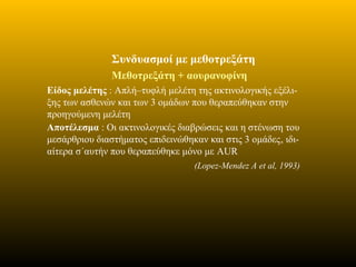 Συνδυασμοί με μεθοτρεξάτη
Μεθοτρεξάτη + αουρανοφίνη
Eίδος μελέτης : Απλή–τυφλή μελέτη της ακτινολογικής εξέλι-
ξης των ασθενών και των 3 ομάδων που θεραπεύθηκαν στην
προηγούμενη μελέτη
Αποτέλεσμα : Οι ακτινολογικές διαβρώσεις και η στένωση του
μεσάρθριου διαστήματος επιδεινώθηκαν και στις 3 ομάδες, ιδι-
αίτερα σ΄αυτήν που θεραπεύθηκε μόνο με AUR
(Lopez-Mendez A et al, 1993)
 