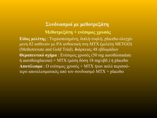Συνδυασμοί με μεθοτρεξάτη
Μεθοτρεξάτη + ενέσιμος χρυσός
Είδος μελέτης : Τυχαιοποιημένη, διπλή-τυφλή, placebo-ελεγχό-
μενη 82 ασθενών με ΡΑ ανθεκτική στη MTX (μελέτη METGO)
(Methotrexate and Gold Trial), διάρκειας 48 εβδομάδων
Θεραπευτικό σχήμα : Ενέσιμος χρυσός (50 mg aurothiomalate
ή aurothioglucose) + MTX (μέση δόση 18 mg/εβδ.) ή placebo
Αποτέλεσμα : Ο ενέσιμος χρυσός + MTX ήταν πολύ περισσό-
τερο αποτελεσματικός από τον συνδυασμό MTX + placebo
 