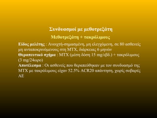 Συνδυασμοί με μεθοτρεξάτη
Μεθοτρεξάτη + τακρόλιμους
Είδος μελέτης : Ανοιχτή-σημασμένη, μη ελεγχόμενη, σε 80 ασθενείς
μη ανταποκρινόμενους στη ΜΤΧ, διάρκειας 6 μηνών
Θεραπευτικό σχήμα : ΜΤΧ (μέση δόση 15 mg/εβδ.) + τακρόλιμους
(3 mg/24ωρο)
Αποτέλεσμα : Οι ασθενείς που θεραπεύθηκαν με τον συνδυασμό της
ΜΤΧ με τακρόλιμους είχαν 52.5% ACR20 απάντηση, χωρίς σοβαρές
ΑΕ
 
