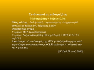 Συνδυασμοί με μεθοτρεξάτη
Μεθοτρεξάτη + δοξυκυκλίνη
Είδος μελέτης : Διπλή-τυφλή, τυχαιοποιημένη, ελεγχόμενη 66
ασθενών με πρώιμη ΡΑ, διάρκειας 2 ετών
Θεραπευτικό σχήμα :
1η
ομάδα : ΜΤΧ (μονοθεραπεία)
2η
ομάδα : Δοξυκυκλίνη (20 ή 100 mg/12ωρο) + ΜΤΧ (7.5-17.5
mg/εβδ.)
Αποτέλεσμα : O συνδυασμός της ΜΤΧ με δοξυξυκλίνη ήταν πολύ
περισσότερο αποτελεσματικός (ACR50 απάντηση 41.6%) από την
ΜΤΧ μόνη της
(O’ Dell JR et al, 2006)
 