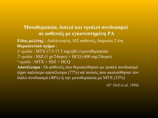 Μονοθεραπεία, διπλοί και τριπλοί συνδυασμοί
σε ασθενείς με εγκατεστημένη ΡΑ
Είδος μελέτης : Διπλή-τυφλή, 102 ασθενείς, διάρκεια 2 έτη
Θεραπευτικό σχήμα :
1η
ομάδα : MTX (7.5-17.5 mg/εβδ.) (μονοθεραπεία)
2η
ομάδα : SSZ (1 gr/24ωρο) + HCQ (400 mg/24ωρο)
3η
ομάδα : MTX + SSZ + HCQ
Αποτέλεσμα : Οι ασθενείς που θεραπεύθηκαν με τριπλό συνδυασμό
είχαν καλύτερο αποτέλεσμα (77%) απ΄αυτούς που ακολούθησαν τον
διπλό συνδυασμό (40%) ή την μονοθεραπεία με ΜΤΧ (33%)
(O’ Dell et al, 1996)
 