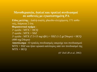 Μονοθεραπεία, διπλοί και τριπλοί συνδυασμοί
σε ασθενείς με εγκατεστημένη ΡΑ
Είδος μελέτης : Διπλή-τυφλή, placebo-ελεγχόμενη, 171 ασθε-
νείς, διάρκεια 2 έτη
Θεραπευτικό σχήμα :
1η
ομάδα : ΜΤΧ + HCQ
2η
ομάδα : MTX + SSZ
3η
ομάδα : ΜΤΧ (7.5-15 mg/εβδ.) + SSZ (1-2 gr/24ωρο) + HCQ
(400 mg/24ωρο)
Αποτέλεσμα : Ο τριπλός συνδυασμός υπερείχε του συνδυασμού
ΜΤΧ + SSZ και ήταν οριακά καλύτερος από τον συνδυασμό της
ΜΤΧ + HCQ
(O’ Dell JR et al, 2002)
 