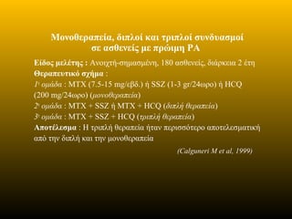 Μονοθεραπεία, διπλοί και τριπλοί συνδυασμοί
σε ασθενείς με πρώιμη ΡΑ
Είδος μελέτης : Aνοιχτή-σημασμένη, 180 ασθενείς, διάρκεια 2 έτη
Θεραπευτικό σχήμα :
1η
ομάδα : MTX (7.5-15 mg/εβδ.) ή SSZ (1-3 gr/24ωρο) ή HCQ
(200 mg/24ωρο) (μονοθεραπεία)
2η
ομάδα : MTX + SSZ ή MTX + HCQ (διπλή θεραπεία)
3η
ομάδα : MTX + SSZ + HCQ (τριπλή θεραπεία)
Αποτέλεσμα : Η τριπλή θεραπεία ήταν περισσότερο αποτελεσματική
από την διπλή και την μονοθεραπεία
(Calguneri M et al, 1999)
 