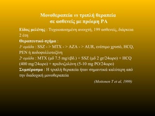 Μονοθεραπεία vs τριπλή θεραπεία
σε ασθενείς με πρώιμη ΡΑ
Είδος μελέτης : Τυχαιοποιημένη ανοιχτή, 199 ασθενείς, διάρκεια
2 έτη
Θεραπευτικό σχήμα :
1η
ομάδα : SSZ - > ΜΤΧ - > ΑΖΑ - > AUR, ενέσιμο χρυσό, HCQ,
PEN ή ποδοφυλλοτοξίνη
2η
ομάδα : ΜΤΧ (μδ 7.5 mg/εβδ.) + SSZ (μδ 2 gr/24ωρο) + HCQ
(400 mg/24ωρο) + πρεδνιζολόνη (5-10 mg PO/24ωρο)
Συμπέρασμα : Η τριπλή θεραπεία ήταν σημαντικά καλύτερη από
την διαδοχική μονοθεραπεία
(Mottonen T et al, 1999)
 