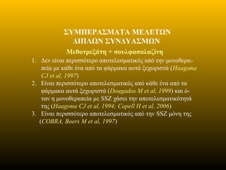 ΣΥΜΠΕΡΑΣΜΑΤΑ ΜΕΛΕΤΩΝ
ΔΙΠΛΩΝ ΣΥΝΔΥΑΣΜΩΝ
Mεθοτρεξάτη + σουλφασαλαζίνη
1. Δεν είναι περισσότερο αποτελεσματικός από την μονοθερα-
πεία με κάθε ένα από τα φάρμακα αυτά ξεχωριστά (Haagsma
CJ et al, 1997)
2. Είναι περισσότερο αποτελεσματικός από κάθε ένα από τα
φάρμακα αυτά ξεχωριστά (Dougados M et al, 1999) και ό-
ταν η μονοθεραπεία με SSZ χάσει την αποτελεσματικότητά
της (Haagsma CJ et al, 1994; Capell H et al, 2006)
3. Είναι περισσότερο αποτελεσματικός από την SSZ μόνη της
(COBRA, Boers M et al, 1997)
 