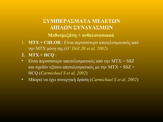 ΣΥΜΠΕΡΑΣΜΑΤΑ ΜΕΛΕΤΩΝ
ΔΙΠΛΩΝ ΣΥΝΔΥΑΣΜΩΝ
Μεθοτρεξάτη + ανθελονοσιακά
1. MTX + CHLOR : Είναι περισσότερο αποτελεσματικός από
την MTX μόνη της (O’ Dell JR et al, 2002)
2. MTX + HCQ :
• Είναι περισσότερο αποτελεσματικός από την MTX + SSZ
και σχεδόν εξίσου αποτελεσματικός με την MTX + SSZ +
HCQ (Carmichael S et al, 2002)
• Μπορεί να έχει συνεργική δράση (Carmichael S et al, 2002)
 