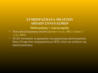 ΣΥΜΠΕΡΑΣΜΑΤΑ ΜΕΛΕΤΩΝ
ΔΙΠΛΩΝ ΣΥΝΔΥΑΣΜΩΝ
Μεθοτρεξάτη + λεφλουνομίδη
• Είναι αποτελεσματικός στη ΡΑ (Kremer J et al, 2002; Cremer J
et al, 2004)
• Η LEF συνιστάται να χορηγείται στη χαμηλότερη αποτελεσματική
δόση (10 mg) όταν συγχορηγείται με MTX, λόγω του κινδύνου της
ηπατοτοξικότητας
 