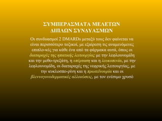 ΣΥΜΠΕΡΑΣΜΑΤΑ ΜΕΛΕΤΩΝ
ΔΙΠΛΩΝ ΣΥΝΔΥΑΣΜΩΝ
Οι συνδυασμοί 2 DMARDs μεταξύ τους δεν φαίνεται να
είναι περισσότερο τοξικοί, με εξαίρεση τις αναμενόμενες
επιπλο-κές για κάθε ένα από τα φάρμακα αυτά, όπως οι
διαταραχές της ηπατικής λειτουργίας με την λεφλουνομίδη
και την μεθο-τρεξάτη, η υπέρταση και η λευκοπενία, με την
λεφλουνομίδη, οι διαταραχές της νεφρικής λειτουργίας, με
την κυκλοσπο-ρίνη και η πρωτεϊνουρία και οι
βλεννογονοδερματικές αλλοιώσεις, με τον ενέσιμο χρυσό
 