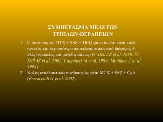 ΣΥΜΠΕΡΑΣΜΑ ΜΕΛΕΤΩΝ
ΤΡΙΠΛΩΝ ΘΕΡΑΠΕΙΩΝ
1. Ο συνδυασμός MTX + SSZ + HCQ φαίνεται ότι είναι καλά
ανεκτός και περισσότερο αποτελεσματικός από διάφορες δι-
πλές θεραπείες και μονοθεραπείες (O’ Dell JR et al, 1996; O’
Dell JR et al, 2002; Calguneri M et al, 1999; Mottonen T et al,
1999)
2. Καλός εναλλακτικός συνδυασμός είναι MTX + SSZ + CyA
(Ferraccioli G et al, 2002)
 