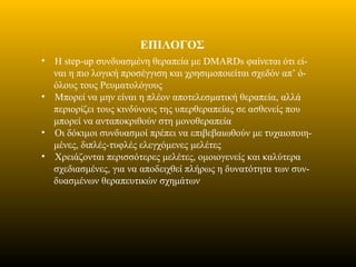 ΕΠΙΛΟΓΟΣ
• Η step-up συνδυασμένη θεραπεία με DMARDs φαίνεται ότι εί-
ναι η πιο λογική προσέγγιση και χρησιμοποιείται σχεδόν απ’ ό-
όλους τους Ρευματολόγους
• Μπορεί να μην είναι η πλέον αποτελεσματική θεραπεία, αλλά
περιορίζει τους κινδύνους της υπερθεραπείας σε ασθενείς που
μπορεί να ανταποκριθούν στη μονοθεραπεία
• Οι δόκιμοι συνδυασμοί πρέπει να επιβεβαιωθούν με τυχαιοποιη-
μένες, διπλές-τυφλές ελεγχόμενες μελέτες
• Χρειάζονται περισσότερες μελέτες, ομοιογενείς και καλύτερα
σχεδιασμένες, για να αποδειχθεί πλήρως η δυνατότητα των συν-
δυασμένων θεραπευτικών σχημάτων
 