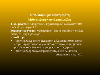 Συνδυασμοί με μεθοτρεξάτη
Μεθοτρεξάτη + σουλφασαλαζίνη
Είδος μελέτης : Διπλή-τυφλή, τυχαιοποιημένη ελεγχόμενη 105
ασθενών με ενεργό ΡΑ
Θεραπευτικό σχήμα : Mεθοτρεξάτη (έως 15 mg/εβδ.) + σουλφα-
σαλαζίνη (έως 3 gr/24ωρο)
Αποτέλεσμα :
• Η συνδυασμένη αγωγή είχε μέτριο μόνο επιπρόσθετο αποτέ-
λεσμα, μη στατιστικά σημαντικό, συγκριτικά με την μονοθε-
ραπεία με κάθε ένα από τα φάρμακα αυτά ξεχωριστά
• Ο συνδυασμός συνοδεύθηκε συχνότερα από ΑΕ (ναυτία)
(Haagsma CJ et al, 1997)
 