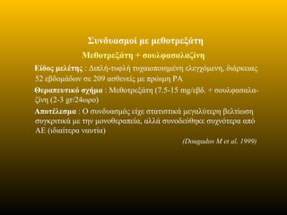 Συνδυασμοί με μεθοτρεξάτη
Μεθοτρεξάτη + σουλφασαλαζίνη
Είδος μελέτης : Διπλή-τυφλή τυχαιοποιημένη ελεγχόμενη, διάρκειας
52 εβδομάδων σε 209 ασθενείς με πρώιμη ΡΑ
Θεραπευτικό σχήμα : Μεθοτρεξάτη (7.5-15 mg/εβδ. + σουλφασαλα-
ζίνη (2-3 gr/24ωρο)
Αποτέλεσμα : Ο συνδυασμός είχε στατιστικά μεγαλύτερη βελτίωση
συγκριτικά με την μονοθεραπεία, αλλά συνοδεύθηκε συχνότερα από
ΑΕ (ιδιαίτερα ναυτία)
(Dougados M et al, 1999)
 
