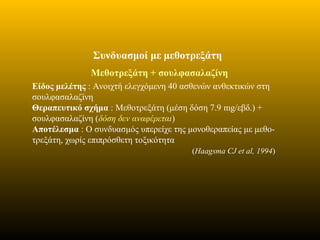 Συνδυασμοί με μεθοτρεξάτη
Μεθοτρεξάτη + σουλφασαλαζίνη
Είδος μελέτης : Ανοιχτή ελεγχόμενη 40 ασθενών ανθεκτικών στη
σουλφασαλαζίνη
Θεραπευτικό σχήμα : Μεθοτρεξάτη (μέση δόση 7.9 mg/εβδ.) +
σουλφασαλαζίνη (δόση δεν αναφέρεται)
Αποτέλεσμα : Ο συνδυασμός υπερείχε της μονοθεραπείας με μεθο-
τρεξάτη, χωρίς επιπρόσθετη τοξικότητα
(Haagsma CJ et al, 1994)
 
